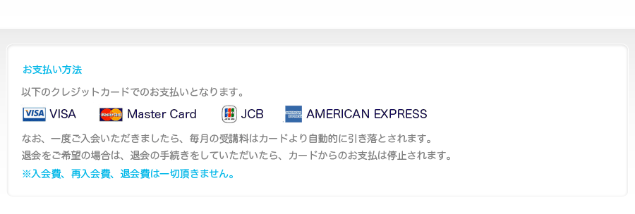 お支払い方法-VISA、MASTAER、JCBの提携カードがご利用になれます。なお、一度ご入会いただきましたら、毎月の受講料はカードより自動的に引き落とされます。
			退会をご希望の場合は、退会の手続きをしていただいたら、カードからのお支払は停止されます。※入会費、再入会費、退会費は一切頂きません。